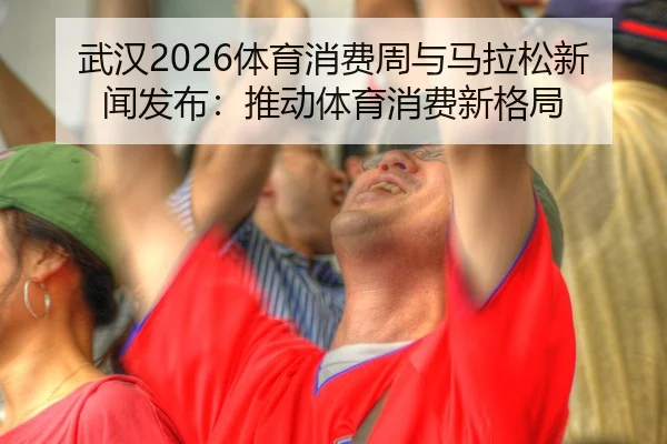 武汉2026体育消费周与马拉松新闻发布：推动体育消费新格局